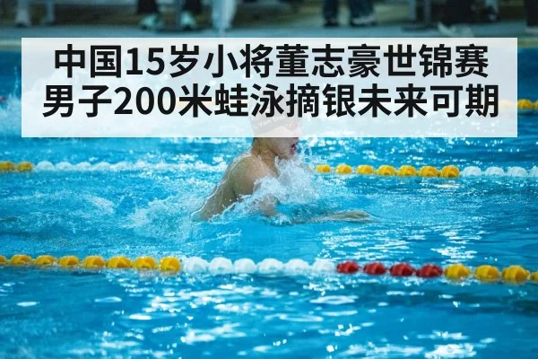 中国15岁小将董志豪世锦赛男子200米蛙泳摘银未来可期