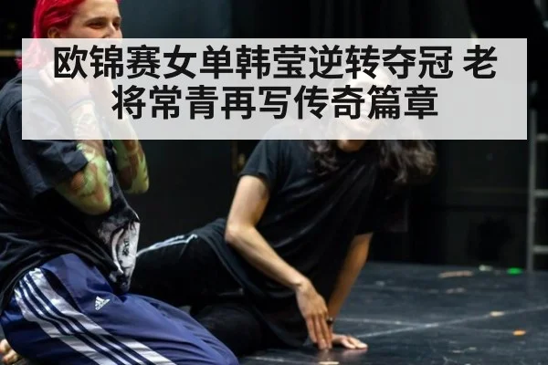 欧锦赛女单韩莹逆转夺冠 老将常青再写传奇篇章